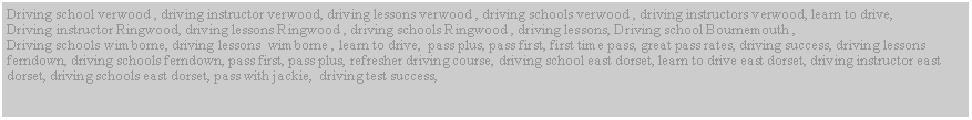 Text Box: Driving school verwood , driving instructor verwood, driving lessons verwood , driving schools verwood , driving instructors verwood, learn to drive,
Driving instructor Ringwood, driving lessons Ringwood , driving schools Ringwood , driving lessons, Driving school Bournemouth ,
Driving schools wimborne, driving lessons wimborne , learn to drive, pass plus, pass first, first time pass, great pass rates, driving success, driving lessons ferndown, driving schools ferndown, pass first, pass plus, refresher driving course, driving school east dorset, learn to drive east dorset, driving instructor east dorset, driving schools east dorset, pass with jackie, driving test success,