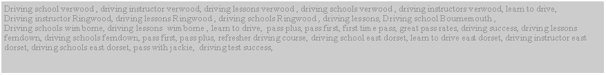 Text Box: Driving school verwood , driving instructor verwood, driving lessons verwood , driving schools verwood , driving instructors verwood, learn to drive,Driving instructor Ringwood, driving lessons Ringwood , driving schools Ringwood , driving lessons, Driving school Bournemouth , Driving schools wimborne, driving lessons  wimborne , learn to drive,  pass plus, pass first, first time pass, great pass rates, driving success, driving lessons ferndown, driving schools ferndown, pass first, pass plus, refresher driving course, driving school east dorset, learn to drive east dorset, driving instructor east dorset, driving schools east dorset, pass with jackie,  driving test success, 